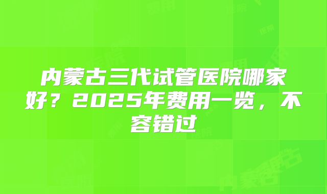 内蒙古三代试管医院哪家好?2025年费用一览,不容错过