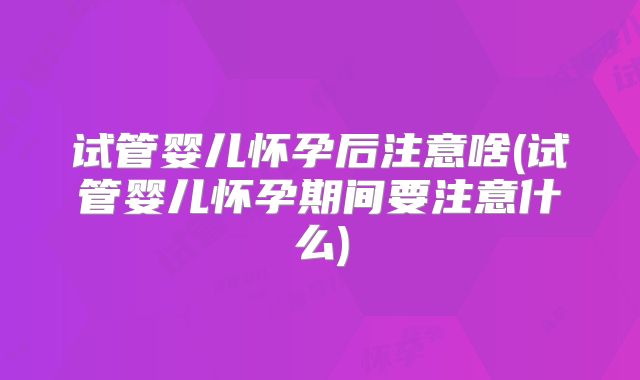 试管婴儿怀孕后注意啥(试管婴儿怀孕期间要注意什么)