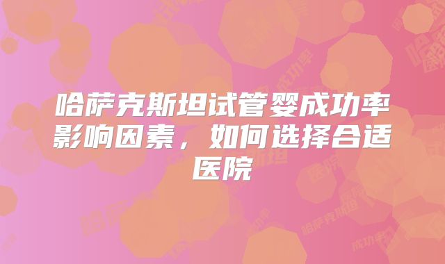 哈萨克斯坦试管婴成功率影响因素,如何选择合适医院