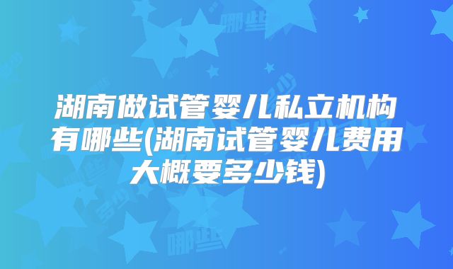 湖南做试管婴儿私立机构有哪些(湖南试管婴儿费用大概要多少钱)