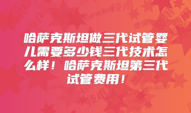 哈萨克斯坦做三代试管婴儿需要多少钱三代技术怎么样!哈萨克斯坦第三代试管费用!
