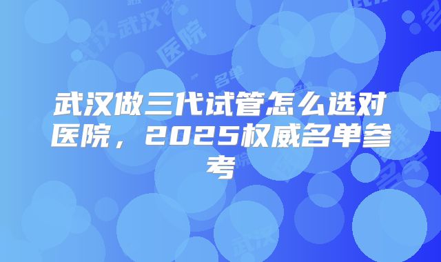 武汉做三代试管怎么选对医院,2025权威名单参考