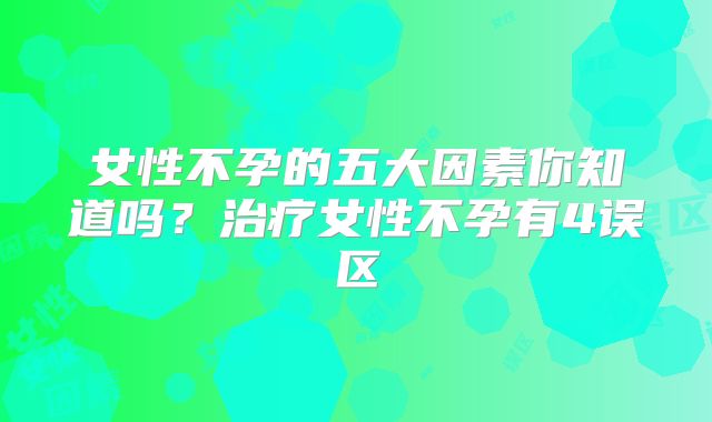 女性不孕的五大因素你知道吗?治疗女性不孕有4误区