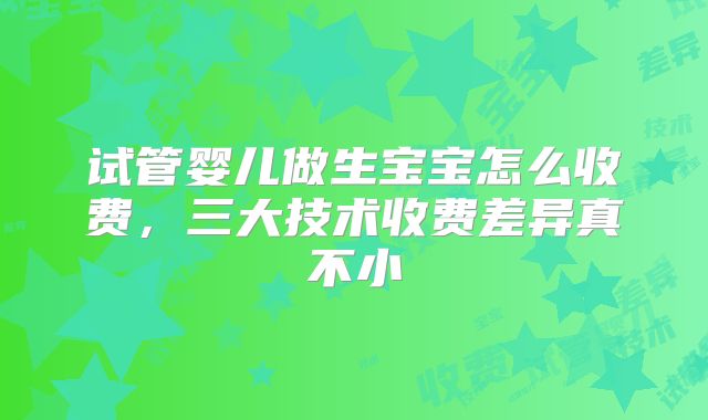 试管婴儿做生宝宝怎么收费,三大技术收费差异真不小