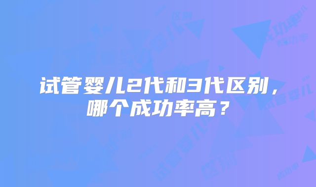 试管婴儿2代和3代区别,哪个成功率高?