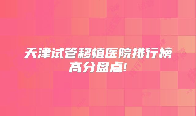 天津试管移植医院排行榜高分盘点!