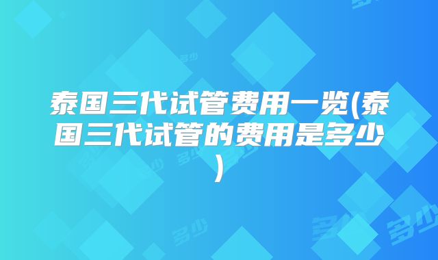 泰国三代试管费用一览(泰国三代试管的费用是多少)