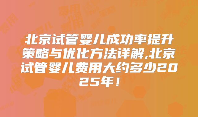 北京试管婴儿成功率提升策略与优化方法详解,北京试管婴儿费用大约多少2025年!