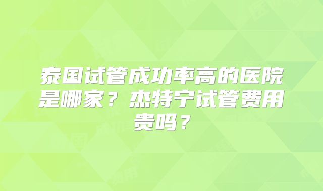 泰国试管成功率高的医院是哪家？杰特宁试管费用贵吗？