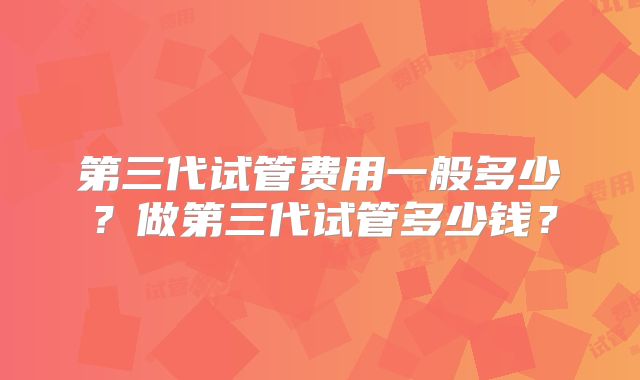 第三代试管费用一般多少?做第三代试管多少钱?