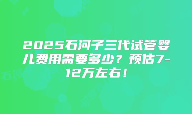 2025石河子三代试管婴儿费用需要多少?预估7-12万左右!