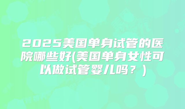 2025美国单身试管的医院哪些好(美国单身女性可以做试管婴儿吗？)