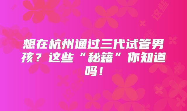 想在杭州通过三代试管男孩?这些“秘籍”你知道吗!