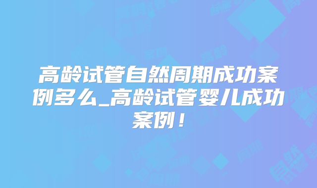 高龄试管自然周期成功案例多么_高龄试管婴儿成功案例!