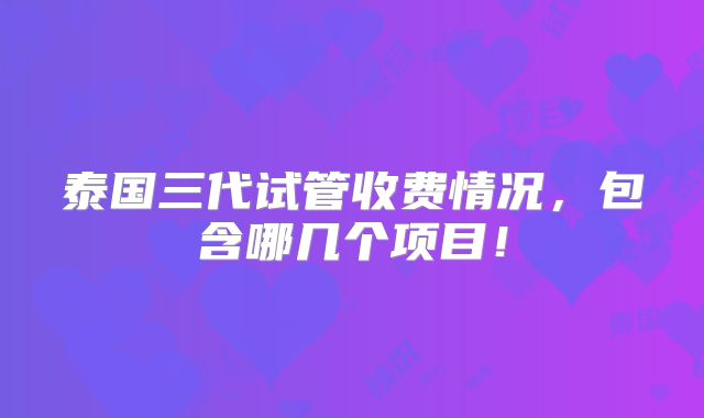 泰国三代试管收费情况,包含哪几个项目!