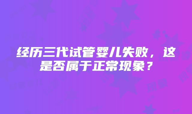 经历三代试管婴儿失败,这是否属于正常现象?