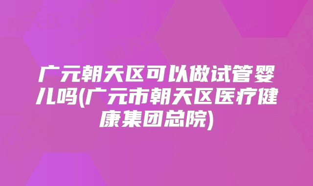 广元朝天区可以做试管婴儿吗(广元市朝天区医疗健康集团总院)