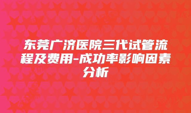 东莞广济医院三代试管流程及费用-成功率影响因素分析