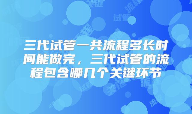 三代试管一共流程多长时间能做完,三代试管的流程包含哪几个关键环节
