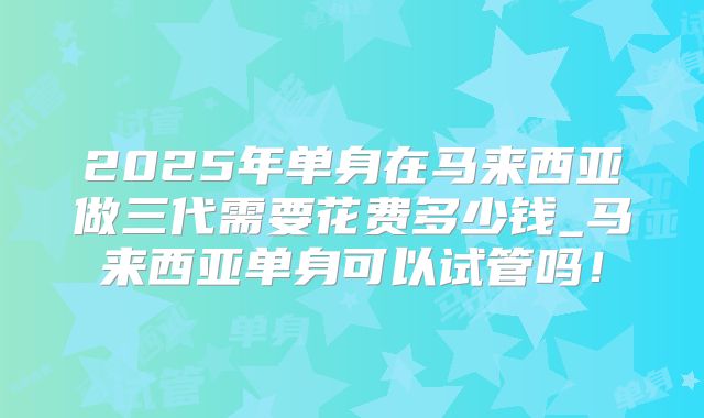 2025年单身在马来西亚做三代需要花费多少钱_马来西亚单身可以试管吗!