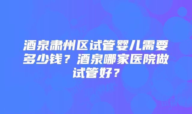酒泉肃州区试管婴儿需要多少钱？酒泉哪家医院做试管好？