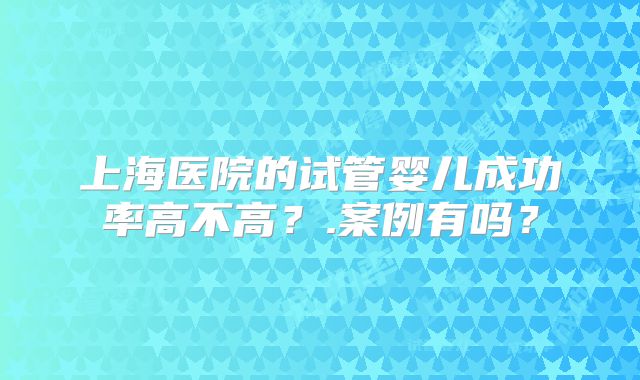 上海医院的试管婴儿成功率高不高?.案例有吗?