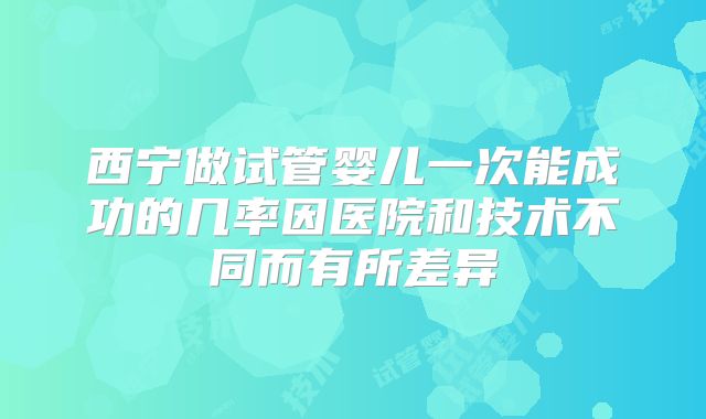 西宁做试管婴儿一次能成功的几率因医院和技术不同而有所差异
