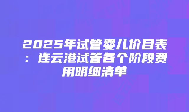 2025年试管婴儿价目表:连云港试管各个阶段费用明细清单