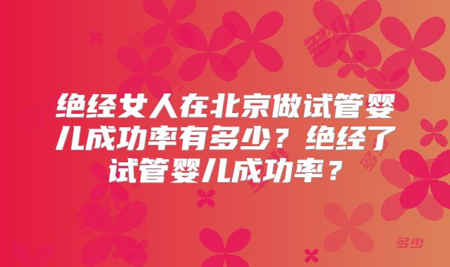 绝经女人在北京做试管婴儿成功率有多少?绝经了试管婴儿成功率?