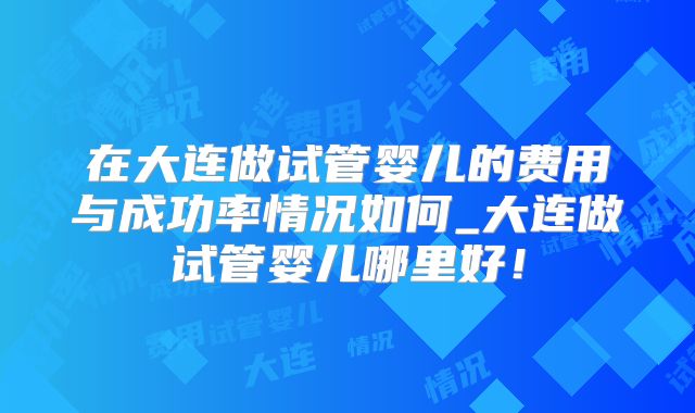 在大连做试管婴儿的费用与成功率情况如何_大连做试管婴儿哪里好!
