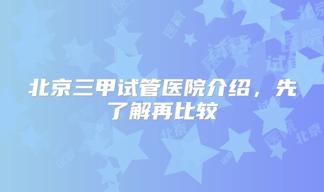 北京三甲试管医院介绍,先了解再比较