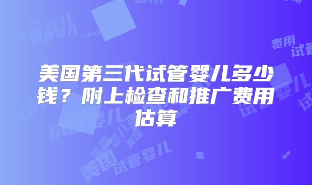 美国第三代试管婴儿多少钱？附上检查和推广费用估算
