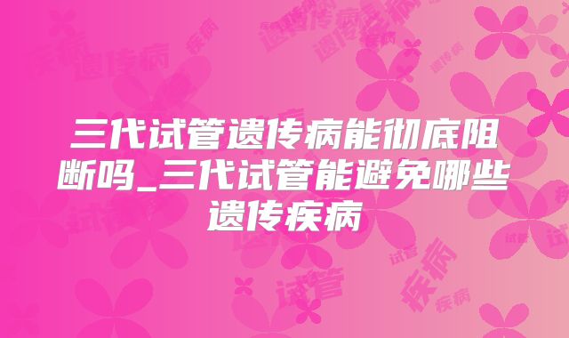三代试管遗传病能彻底阻断吗_三代试管能避免哪些遗传疾病