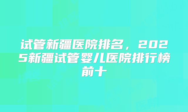 试管新疆医院排名,2025新疆试管婴儿医院排行榜前十