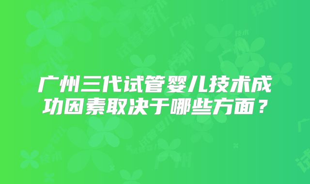广州三代试管婴儿技术成功因素取决于哪些方面?