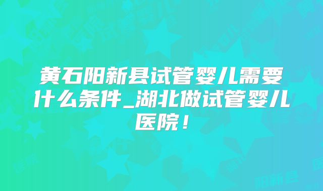 黄石阳新县试管婴儿需要什么条件_湖北做试管婴儿医院！