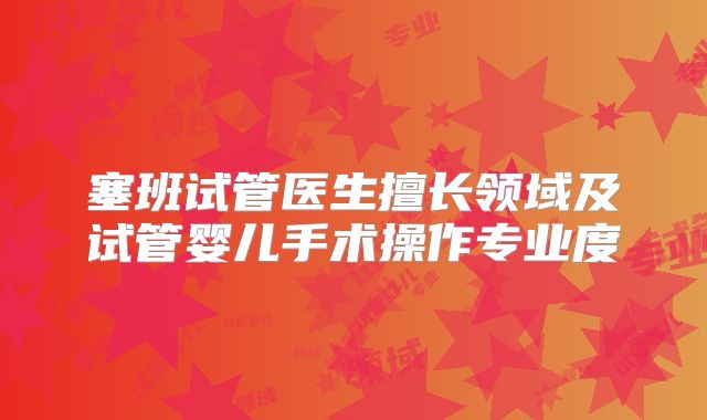 塞班试管医生擅长领域及试管婴儿手术操作专业度