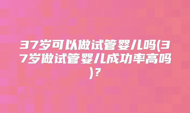 37岁可以做试管婴儿吗(37岁做试管婴儿成功率高吗)？