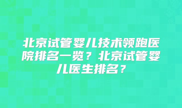 北京试管婴儿技术领跑医院排名一览？北京试管婴儿医生排名？