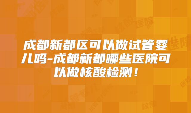 成都新都区可以做试管婴儿吗-成都新都哪些医院可以做核酸检测！