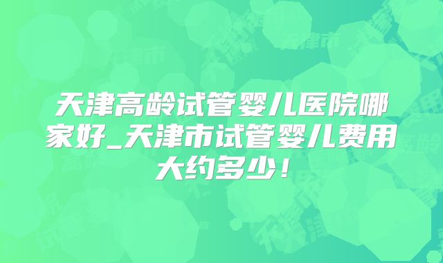 天津高龄试管婴儿医院哪家好_天津市试管婴儿费用大约多少！