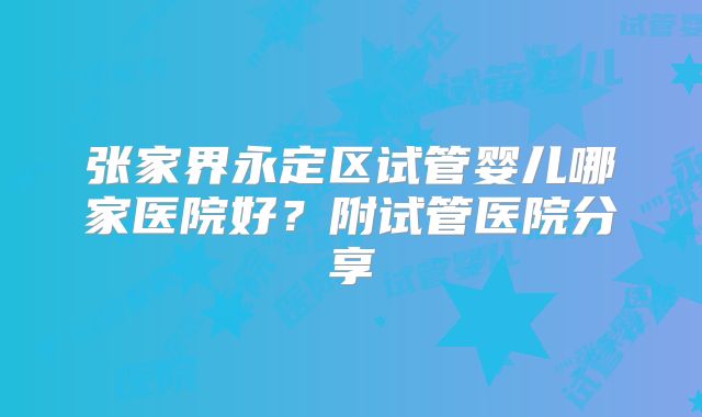 张家界永定区试管婴儿哪家医院好？附试管医院分享