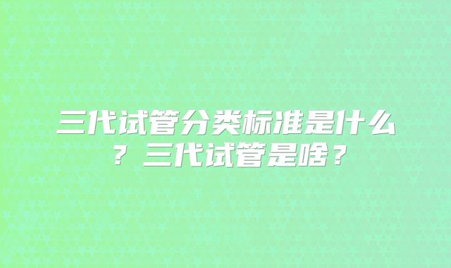 三代试管分类标准是什么?三代试管是啥?