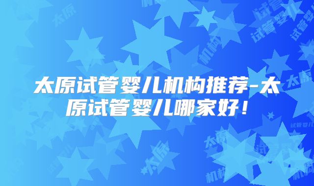 太原试管婴儿机构推荐-太原试管婴儿哪家好！