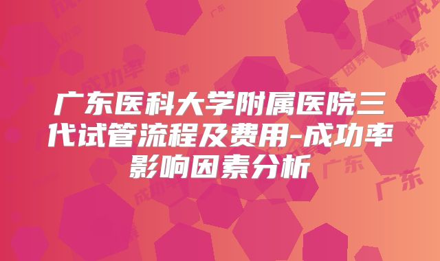 广东医科大学附属医院三代试管流程及费用-成功率影响因素分析
