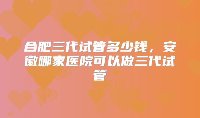 合肥三代试管多少钱,安徽哪家医院可以做三代试管
