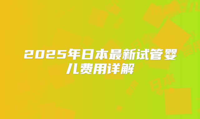 2025年日本最新试管婴儿费用详解