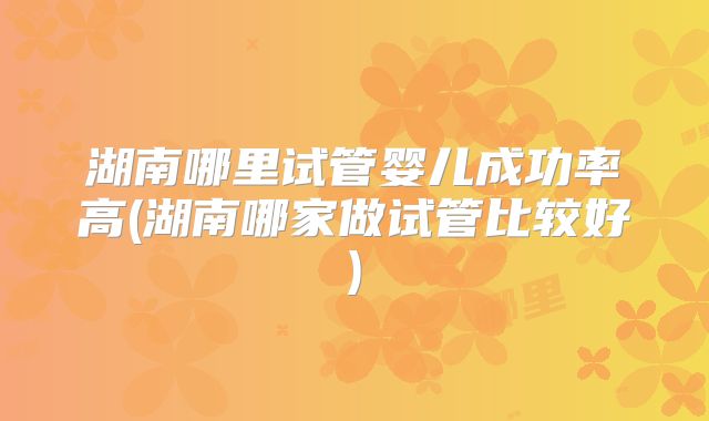 湖南哪里试管婴儿成功率高(湖南哪家做试管比较好)