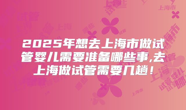 2025年想去上海市做试管婴儿需要准备哪些事,去上海做试管需要几趟！
