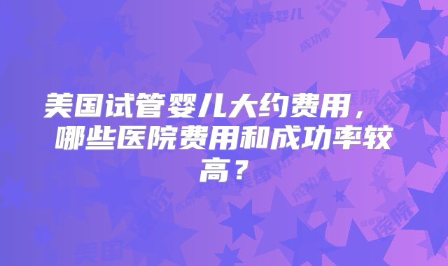 美国试管婴儿大约费用, 哪些医院费用和成功率较高?